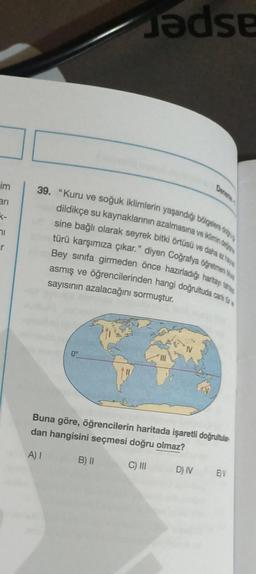 im
an
K-
71
r
39. "Kuru ve soğuk iklimlerin yaşandığı bölgelere d
dildikçe su kaynaklarının azalmasına ve iklimin dels
sine bağlı olarak seyrek bitki örtüsü ve daha az ta
türü karşımıza çıkar." diyen Coğrafya öğretmeni Ma
Bey sınıfa girmeden önce hazırladığı haritay tata
asmış ve öğrencilerinden hangi doğrultuda cant
sayısının azalacağını sormuştur.
0°
Jadse
ARS
B) II
Buna göre, öğrencilerin haritada işaretli doğrultular
dan hangisini seçmesi doğru olmaz?
A) I
C) III
Denema
D) IV
EV