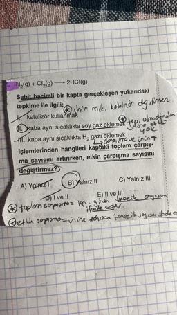 H₂(g) + Cl₂(g) →→→ 2HCl(g)
Sabit hacimli bir kapta gerçekleşen yukarıdaki
tepkime ile ilgili;
"Ⓡhin mok. kotolinion dg, timer
katalizör kullanmak
Dkaba aynı sıcaklıkta soy gaz ekleme tep, olmode
et
yok
1. kaba aynı sıcaklıkta H₂ gazı eklemek
La Copiarove inint
işlemlerinden hangileri kaptaki toplam çarpış-
ma sayısını artırırken, etkin çarpışma sayısını
değiştirmez?
A) Yalnız
B) Yalnız II
C) Yalnız III
D) I ve II
E) II ve III
toplem compiano = tep. gihen tenecik sogion,
ifade eder.
ethin copiamo- in ine dorisan ferecik joy one if die e