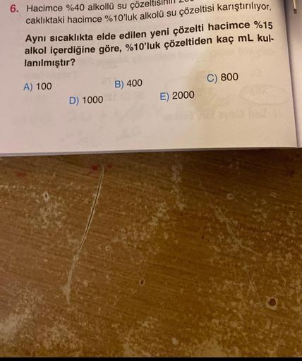 6. Hacimce %40 alkollü su çözelt
caklıktaki hacimce %10'luk alkolü su çözeltisi karıştırılıyor.
Aynı sıcaklıkta elde edilen yeni çözelti hacimce %15
alkol içerdiğine göre, %10'luk çözeltiden kaç mL kul-
lanılmıştır?
A) 100
D) 1000
B) 400
E) 2000
C) 800