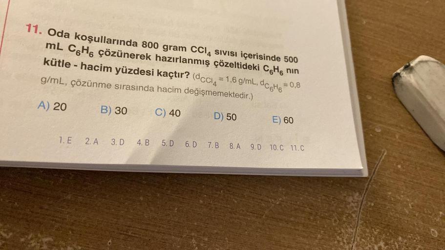 11. Oda koşullarında 800 gram CCl4 SIVISI içerisinde 500
mL C6H6 çözünerek hazırlanmış çözeltideki C6H6 nın
kütle - hacim yüzdesi kaçtır? (dccl4 = 1,6 g/mL, dc6H6 = 0,8
g/mL, çözünme sırasında hacim değişmemektedir.)
C) 40
D) 50
A) 20
1. E
2. A
B) 30
3. D