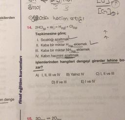 akilerden
en denge
final eğitim kurumları
3mol
33
ergoda hacim orticl
Cl2(g)
2(g)
+
14. 2HCl(g) + ISI
→>>>
Tepkimesine göre;
zar?
1. Sıcaklığı azaltmak
eklemek
II. Kaba bir miktar H₂(g)
III. Kaba bir miktar NH3(g) eklemek
IV. Kabin hacmini azaltmak
işlemlerinden hangileri dengeyi girenler lehine bo-
A) I, II, III ve IV
B) Yalnız IV
D) II ve III
15.30 = 20)
L
^
E) I ve IV
↑
C) I, II ve III