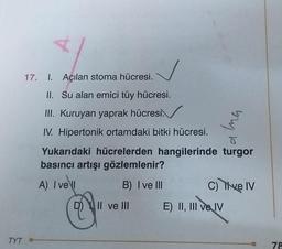 TYT
4
17. I. Açılan stoma hücresi.
II. Su alan emici tüy hücresi.
III. Kuruyan yaprak hücresi.
IV. Hipertonik ortamdaki bitki hücresi.
Yukarıdaki hücrelerden hangilerinde turgor
basıncı artışı gözlemlenir?
A) I vell
B) I ve III
Il ve Ill
Ima
C) Tive IV
E) II, III ve IV
78