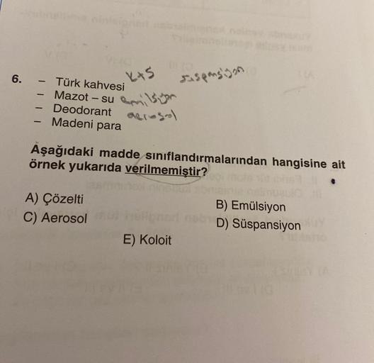 6.
-
-
-
Türk kahvesi
Mazot - su
Deodorant
Madeni para
K+S
A) Çözelti
C) Aerosol
acrosal
Aşağıdaki madde sınıflandırmalarından hangisine ait
örnek yukarıda verilmemiştir?
Espansiyon
B) Emülsiyon
nori nobD) Süspansiyonuy
E) Koloit