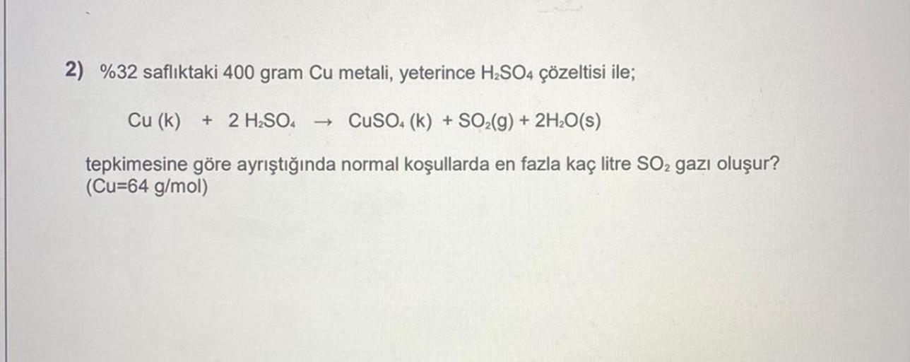 2) %32 saflıktaki 400 gram Cu metali, yeterince H₂SO4 çözeltisi ile;
Cu (k) + 2 H₂SO4 ->> CuSO4 (k)+ SO₂(g) + 2H₂O(s)
tepkimesine göre ayrıştığında normal koşullarda en fazla kaç litre SO2 gazı oluşur?
(Cu=64 g/mol)