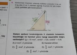 n Şekil - 1
tleri sıra-
== 10 N
e kaç
8. Sürtünmesi önemsiz ortamda kütleleri sırasıyla 5 kg ve
3 kg olan X ve Y cisimleri ağırlığı önemsiz bir iple bağla-
narak şekildeki gibi tutulmaktadır.
X
5 kg
53°
2,
3 kg
Y
Yer
Sistem serbest bırakıldığında X cisminin ivmesinin
büyüklüğü ve hareket yönü hangi seçenekte doğru
verilmiştir? (g = 10 m/s², sin53° = 0,8, cos53° = 0,6)
A) 2 m/s², 2 yönünde
B) Hareket etmez
5
C) m/s², 2 yönünde
D) m/s², 1 yönünde
E) m/s², 1 yönünde