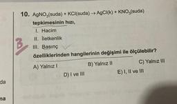 da
na
10. AgNO3(suda) + KCI(suda) → AgCl(k) + KNO3(suda)
tepkimesinin hızı,
I. Hacim
II. İletkenlik
III. Basınç
özelliklerinden hangilerinin değişimi ile ölçülebilir?
A) Yalnız I
B) Yalnız II
D) I ve III
C) Yalnız III
E) I, II ve III