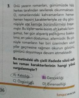 36
3. Ünlü yazarın romanları, günümüzde hälà
herkes tarafından sevilerek okunmaktadır.
O, romanlarındaki kahramanların hemen
hemen hepsini karakterleriyle ve dış görü-
nüşüyle ete kemiğe büründürmeyi başar
mıştır. Bu kişiler sanki bizim alt kattaki kom-
şumuz, her gün alışveriş yaptığımız bakka-
lımız, en yakın dostumuz, ailemizdir. Bu yö-
nüyle romanların her biri üzerinden uzun
yıllar geçmesine rağmen okurun gözünü,
gönlünü doyurmaya devam etmektedir.
Bu metindeki altı çizili ifadede sözü edi-
len roman karakterlerinin hangi yönü
vurgulanmıştır?
A) Kalıcılığı
C) Özgünlüğü
B). Gerçekliği
D) Evrenselliği
tonguCYAYINCLA