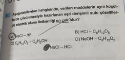 1
1. Aşağıdakilerden hangisinde, verilen maddelerin aynı koşul-
larda çözünmesiyle hazırlanan eşit derişimli sulu çözeltiler-
de elektrik akımı iletkenliği en çok olur?
A) NaCl-HF
C) C₂H1208-C₂H5OH
NaCl-HCI
B) HCI-C₂H12O6
D) NaOH-C₂H1208