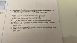 dırıl-
14. Aşağıdaki ifadelerden hangisinin doğru (D) ve yanlış (Y)
şeklinde değerlendirilmesinde hata yapılmıştır?
A) Bir karışım en fazla iki tür madde içerir. (Y)
B) Tüm gaz karışımları homojendir. (D)
12
C) C6H₁2O6 katısının suda çözünmesi hidratasyondur. (Y)
D) Çözücü ve çözünenin kütleleri toplamı çözelti kütlesine
eşittir. (D)
E) Seyreltik bir çözeltiye çözücü ilave edilirse derişik hale
gelir. (Y)
Il sinis