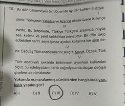 IZING NAMA
! Yeni Nesil Öğreten
10. Bir dilin bilinemeyen bir dönemde aynlan kollarına lehçe
1
denir. Türkçenin Yakutça ve Azerice olmak üzere iki lehçe
11
vardır. Bu lehçelerle, Türkiye Türkçesi arasında büyük
ses, kelime ve şekil farklılıkları mevcuttur. Bir dilin takip
edilebilen tarihi seyri içinde ayrılan kollarına ise şive de-
IV
nir. Çağdaş Türk edebiyatlarını; Kırgız, Kazak, Özbek, Türk
V
Türk edebiyatı şeklinde birbirinden ayırırken kullanılan
ölçüt, bu edebiyatların farklı coğrafyalarda oluşan değişik
şivelere ait olmalarıdır.
Yukarıda numaralanmış cümlelerden hangisinde yan-
lışlık yapılmıştır?
A) I
B) II
C) III
D) IV E) V