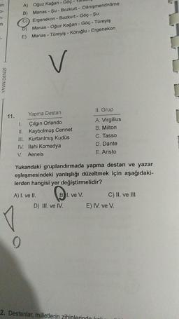 n
YAYIN DENİZİ
11.
Oğuz Kağan - Göç -
Manas - Şu - Bozkurt - Danişmendnåme
Ergenekon - Bozkurt - Göç - Şu
D) Manas - Oğuz Kağan - Göç - Türeyiş
E)
Manas - Türeyiş - Köroğlu - Ergenekon
V
A)
B)
Yapma Destan
1.
Çılgın Orlando
II. Kaybolmuş Cennet
III. Kurtarılmış Kudüs
IV. İlahi Komedya
V. Aeneis
9
Yukarıdaki gruplandırmada yapma destan ve yazar
eşleşmesindeki yanlışlığı düzeltmek için aşağıdaki-
lerden hangisi yer değiştirmelidir?
BI. ve V.
A) I. ve II.
D) III. ve IV.
II. Grup
A. Virgilius
B. Milton
C. Tasso
D. Dante
E. Aristo
2. Destanlar, milletlerin zihinlerindo
C) II. ve III
E) IV. ve V.
1.
5
[
r