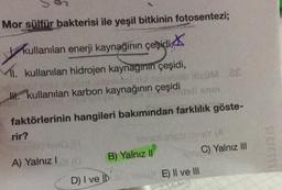 Mor sülfür bakterisi ile yeşil bitkinin fotosentezi;
kullanılan enerji kaynağının çeşidi,
MI. kullanılan hidrojen kaynağının çeşidi,
I. kullanılan karbon kaynağının çeşidi
0x0M ac
Well som
faktörlerinin hangileri bakımından farklılık göste-
rir?
longul anist mine (A
B) Yalnız II
D) I ve IDuloy su E) II ve III
A) Yalnız 10
C) Yalnız III