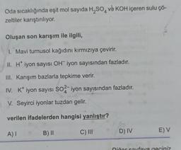 Oda sıcaklığında eşit mol sayıda H₂SO4 ve KOH içeren sulu çö-
zeltiler karıştırılıyor.
Oluşan son karışım ile ilgili,
1. Mavi turnusol kağıdını kırmızıya çevirir.
II. H* iyon sayısı OH iyon sayısından fazladır.
III. Karışım bazlarla tepkime verir.
IV. K* iyon sayısı SO2-iyon sayısından fazladır.
V. Seyirci iyonlar tuzdan gelir.
verilen ifadelerden hangisi yanlıştır?
A) I
B) II
C) III
D) IV
E) V
Diğer sayfaya geçiniz