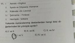 11. I. Aeneis -Virgilius
II.
III.
İlyada ve Odysseia -Homeros
Kalevala -Dr. Lönnrot
IV. Şehname - Firdevsi
V. Henriade - Voltaire
Yukarıda numaralanmış destanlardan hangi ikisi di-
ğerlerinden bir yönüyle ayrılır?
B) II. ve III.
A) I. ve II.
DI. ve V.
C) II. ve IV
E) IV. ve V.
[