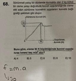68.
Sürtünmeli yatay bir düzlemde durmakta olan 2 kg kütleli
bir cisme yatay doğrultuda kuvvet uygulandığında cisme
etki eden sürtünme kuvvetinin uygulanan kuvvete bağlı
gratiği şekildeki gibi oluyor.
*Sürtünme kuvveti (N)
20
18
0
***
20
f=m. a
lyg
Uygulanan
kuwet (N)
Buna göre, cisme 30 N büyüklüğünde kuvvet uygula-
nırsa ivmesi kaç m/s² olur?
A) 4
B) 5
C) 6
D) 8
E) 10