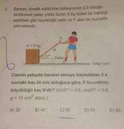 3. Serkan, kinetik sürtünme katsayısının 0,5 olduğu
sürtünmeli yatay yolda duran 5 kg kütleli bir sandığı
şekildeki gibi büyüklüğü sabit ve F olan bir kuvvetle
çekmektedir.
m = 5 kg
A) 30
37°
ip
B) 40
F
777777 Yatay (yer)
Cismin yatayda hareket etmeye başladıktan 4 s
sonraki hızı 24 m/s olduğuna göre, F kuvvetinin
büyüklüğü kaç N'dir? (sin37° = 0,6, cos37° = 0,8,
2
g = 10 m/s alınız.)
Yatay
C) 50
D) 60
E) 80