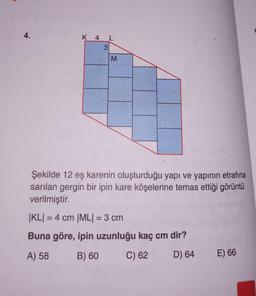 4.
K 4 L
M
Şekilde 12 eş karenin oluşturduğu yapı ve yapının etrafına
sarılan gergin bir ipin kare köşelerine temas ettiği görüntü
verilmiştir.
|KL| = 4 cm |ML| = 3 cm
Buna göre, ipin uzunluğu kaç cm dir?
A) 58
B) 60
C) 62
D) 64
E) 66