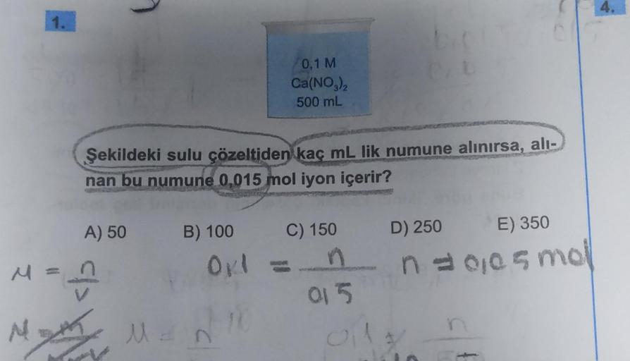 1.
Şekildeki sulu çözeltiden kaç mL lik numune alınırsa, alı-
nan bu numune 0,015 mol iyon içerir?
A) 50
</>
M = n
B) 100
0,1 M
Ca(NO3)2
500 mL
Okl =
10
N
Math Man
C) 150
015
D) 250
E) 350
n = 0,05 mol
oily n
4.