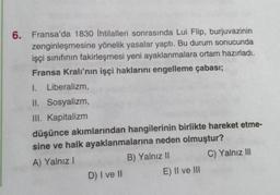 6. Fransa'da 1830 İhtilalleri sonrasında Lui Flip, burjuvazinin
zenginleşmesine yönelik yasalar yaptı. Bu durum sonucunda
işçi sınıfının fakirleşmesi yeni ayaklanmalara ortam hazırladı.
Fransa Kralı'nın işçi haklarını engelleme çabası;
1. Liberalizm,
II. Sosyalizm,
III. Kapitalizm
düşünce akımlarından hangilerinin birlikte hareket etme-
sine ve halk ayaklanmalarına neden olmuştur?
A) Yalnız I
B) Yalnız II
C) Yalnız III
D) I ve II
E) II ve III