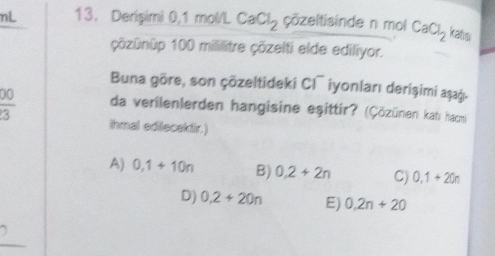 mL
100
23
13. Derişimi 0,1 mol/L CaCl₂ çözeltisinde n mol CaCi, katisi
çözünüp 100 mililitre çözelti elde ediliyor.
Buna göre, son çözeltideki C iyonları derişimi aşağı
da verilenlerden hangisine eşittir? (Çözünen katı hacmi
ihmal edilecektir.)
A) 0,1 + 10