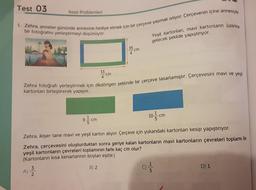 Test 03
1. Zehra, anneler gününde annesine hediye etmek için bir çerçeve yapmak istiyor. Çerçevenin içine annesiyle
bir fotoğrafını yerleştirmeyi düşünüyor.
Kesir Problemleri
A)
33
N/W
cm
35
cm
Zehra fotoğrafı yerleştirmek için dikdörtgen şeklinde bir çerçeve tasarlamıştır. Çerçevesini mavi ve yeşil
kartonları birleştirerek yapıyor.
Yeşil kartonları, mavi kartonların üzerine
gelecek şekilde yapıştırıyor.
91cm
Zehra, ikişer tane mavi ve yeşil karton alıyor. Çerçeve için yukarıdaki kartonları kesip yapıştırıyor.
Zehra, çerçevesini oluşturduktan sonra geriye kalan kartonların mavi kartonların çevreleri toplamı ile
yeşil kartonların çevreleri toplamının farkı kaç cm olur?
(Kartonların kısa kenarlarının boyları eşittir.)
B) 2
() = 1/3
10 cm
D) 1