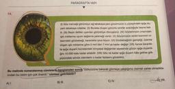 14.
A) I.
PARAGRAFTA YAPI
(1) Göz merceği görüntüyü ağ tabakaya yani gözümüzün iç yüzeyindeki ışığa du-
yarlı tabakaya odaklar. (II) Burada oluşan görüntü sinirler aracılığıyla beyne ileti-
lir. (III) Beyin iletilen uyarıları görüntüye dönüştürür. (IV) Gözlerimizin ortamdaki
ışık miktarına uyum sağlama yeteneği vardır. (V) Gözümüzün renkli kısmının or-
tasındaki gözbebeği, karanlıkta iyice büyür. (VI) Gözbebeğinin genişliği, üzerine
düşen ışık miktarına göre 2 mm'den 7 mm'ye kadar değişir. (VII) Ayrıca karanlık-
ta ışığa duyarlı hücrelerdeki kimyasal değişimler sayesinde gözün ışığa duyarlılı-
ğını 10.000 kata kadar artabilir. (VIII) Göz ne kadar ışığa duyarlı hâle gelirse gök-
yüzündeki sönük cisimlerin o kadar fazlasını görebiliriz.
Bu metinde numaralanmış cümlelerin hangisinden sonra "Gökyüzüne bakarak görmeye çalıştığımız cisimler parlak olmadıkla-
rından bu bizim için çok önemli." cümlesi getirilebilir?
B) VIII.
B) III.
C) IV.