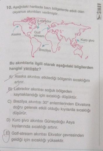 10. Aşağıdaki haritada bazı bölgelerde etkili olan
okyanus akıntıları verilmiştir.
Alaska
Labrador
Golf
stream
Brezilya
³8.
Bu akıntılarla ilgili olarak aşağıdaki bilgilerden
hangisi yanlıştır?
Kuro şivo
A) Alaska akıntısı etkilediği bölgenin sıcaklığını
a