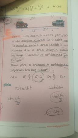 3d=
K
ÇÖZÜM
t = 3.(t) = o't
2
2
2
0=0
2V
d= vt
5
MA
9=30
2d
d
Sürtünmesi önemsiz düz ve yatay bir
yolda durgun Karacı ile & sabit hızı
ile hareket eden L aracı şekildeki ko-
numda iken K aracı lüzgün olarak
hızlanıp Laracını M noktasında ya-
kalıyor.
Buna göre; K aracının M noktasından
geçerken hızı kaç olur?
A) 1 B) (C) 2 D) 5 E) 4
5d=Vit
2d=vit
dut
2
0
d=v+
www.aselyayincilik.com