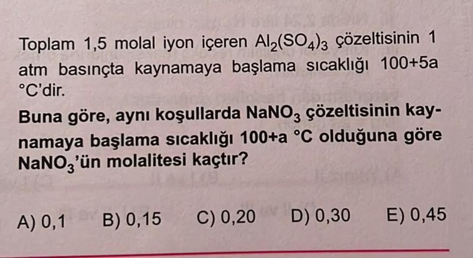 Toplam 1,5 molal iyon içeren Al₂(SO4)3 çözeltisinin 1
atm basınçta kaynamaya başlama sıcaklığı 100+5a
°C'dir.
Buna göre, aynı koşullarda NaNO3 çözeltisinin kay-
namaya başlama sıcaklığı 100+a °C olduğuna göre
NaNO3'ün molalitesi kaçtır?
A) 0,1
B) 0,15
C) 0