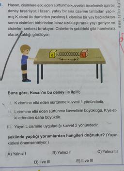 5.
Hasan, cisimlere etki eden sürtünme kuvvetini incelemek için bir
deney tasarlıyor. Hasan, yatay bir sıra üzerine tahtadan yapıl-
mış K cismi ile demirden yayılmış L cismine bir yay bağladıktan
sonra cisimleri birbirinden biraz uzaklaştırarak yayı geriyor ve
cisimleri serbest bırakıyor. Cisimlerin şekildeki gibi hareketsiz
olarak kaldığı görülüyor.
K
A) Yalnız I
Zeeeeeeeeeee
14.
Buna göre, Hasan'ın bu deney ile ilgili;
1. K cismine etki eden sürtünme kuvveti 1 yönündedir.
II. L cismine etki eden sürtünme kuvvetinin büyüklüğü, K'ye et-
ki edenden daha büyüktür.
III. Yayın L cismine uyguladığı kuvvet 2 yönündedir.
D) I ve III
şeklinde yaptığı yorumlardan hangileri doğrudur? (Yayın
kütlesi önemsenmiyor.)
2
B) Yalnız II
E) II ve III
C) Yalnız III
MMM