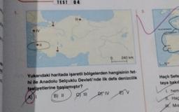 IV
● ||
TEST 04
AI
Yukarıdaki haritada işaretli bölgelerden hangisinin fet-
hi ile Anadolu Selçuklu Devleti'nde ilk defa denizcilik
faaliyetlerine başlamıştır?
B) II
III
240 km
DT IV
EV
Haçlı Sefer
taya bakıl
1. hem
11. Hac
Mis