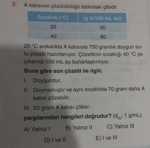 3.
A katısının çözünürlüğü tablodaki gibidir.
Sıcaklık (°C)
(g A/100 ml. su)
50
80
20
40
20 °C sıckalıkta A katısıyla 750 gramlık doygun su-
lu çözelti hazırlanıyor. Çözeltinin sıcaklığı 40 °C ye
çıkarılıp 100 mL su buharlaştırılıyor.
Buna göre son çözelti