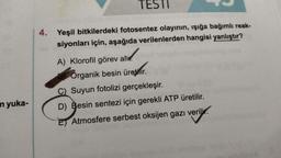 in yuka-
TESTI
4. Yeşil bitkilerdeki fotosentez olayının, işığa bağımlı reak-
siyonları için, aşağıda verilenlerden hangisi yanlıştır?
A) Klorofil görev al
Organik besin üretmir.
Suyun fotolizi gerçekleşir.
D) Besin sentezi için gerekli ATP üretilir.
verily
E Atmosfere serbest oksijen gazı verilir.