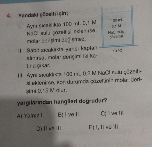 4. Yandaki çözelti için;
I. Aynı sıcaklıkta 100 mL 0,1 M
NaCl sulu çözeltisi eklenirse,
molar derişimi değişmez.
II. Sabit sıcaklıkta yarısı kaptan
alınırsa, molar derişimi iki ka-
tına çıkar.
100 mL
0,1 M
NaCl sulu
çözeltisi
D) II ve III
10 °C
III. Aynı s