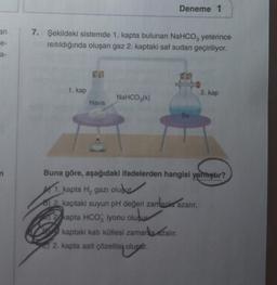 an
e-
a-
n
7. Şekildeki sistemde 1. kapta bulunan NaHCO3 yeterince
ısıtıldığında oluşan gaz 2. kaptaki saf sudan geçiriliyor.
1. kap
Hava
Deneme 1
NaHCO3(k)
Su
2. kap
Buna göre, aşağıdaki ifadelerden hangisi yanhıştır?
1. kapta H₂ gazı oluşur
8) 2. kaptaki suyun pH değeri zamanla azalır.
2 kapta HCO3 iyonu oluşur
kaptaki katı kütlesi zamanla azalır.
2. kapta asit çözeltisi oluşur.