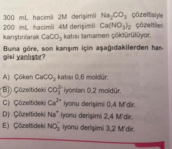 300 mL hacimli 2M derişimli Na₂CO3 çözeltisiyle
200 mL hacimli 4M derişimli Ca(NO3)2 çözeltileri
karıştırılarak CaCO3 katısı tamamen çöktürülüyor.
Buna göre, son karışım için aşağıdakilerden han-
gisi yanlıştır?
A) Çöken CaCO3 katısı 0,6 moldür.
B) Çözelti