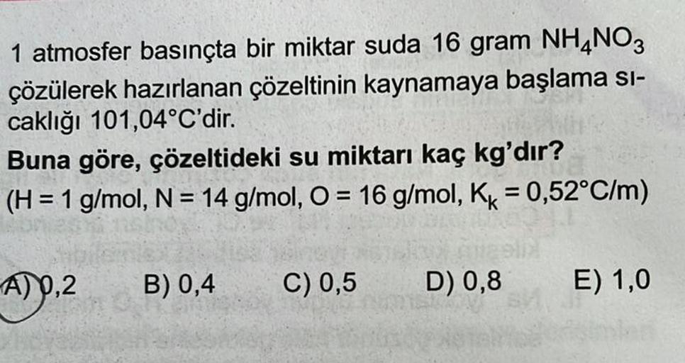 1 atmosfer basınçta bir miktar suda 16 gram NH4NO3
çözülerek hazırlanan çözeltinin kaynamaya başlama si-
caklığı 101,04°C'dir.
Buna göre, çözeltideki su miktarı kaç kg'dır?
(H = 1 g/mol, N = 14 g/mol, O = 16 g/mol, Kk = 0,52°C/m)
A) 0,2
B) 0,4
C) 0,5
D) 0,