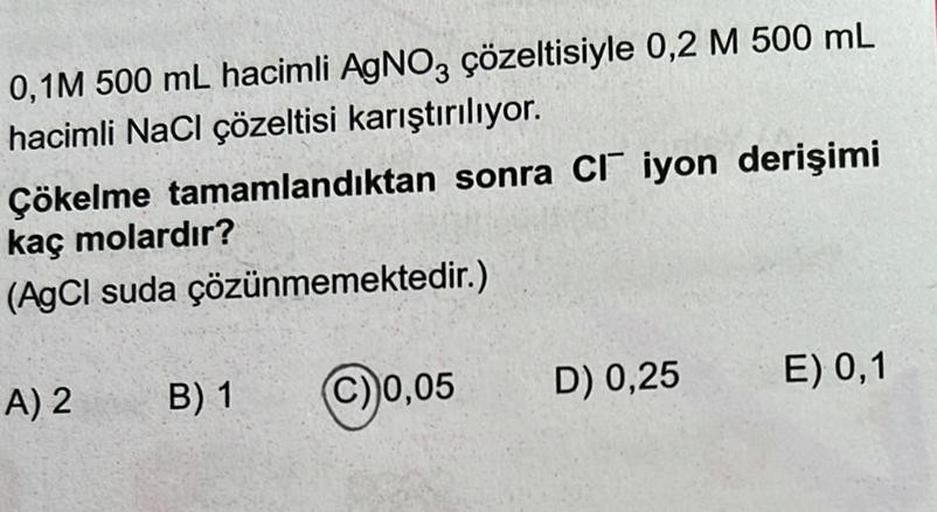 0,1M 500 mL hacimli AgNO3 çözeltisiyle 0,2 M 500 mL
hacimli NaCl çözeltisi karıştırılıyor.
Çökelme tamamlandıktan sonra CI iyon derişimi
kaç molardır?
(AgCl suda çözünmemektedir.)
A) 2
B) 1
C) 0,05
D) 0,25
E) 0,1