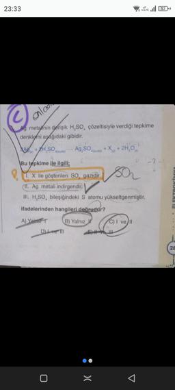 23:33
ala
Ag metalnin derişik H₂SO, çözeltisiyle verdiği tepkime
denklemi aşağıdaki gibidir.
JUK
A+H.SO,
(k)
4(suda)
8
Bu tepkime ile ilgili;
DL ve Til
0
Ag₂SO4(suda) +X+2H,0
1. X ile gösterilen SO, gazıdır.
II. Ag metali indirgendir.
III. H₂SO, bileşiğindeki S atomu yükseltgenmiştir.
ifadelerinden hangileri doğrudur?
A) Yalm
B) Yalnız
sa
:>
VOLTE 52
C) I ve Il
U-2
OKAĻACal
28