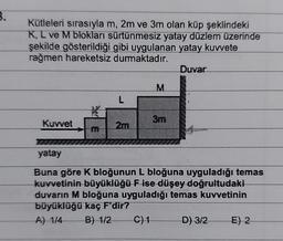 8.
Kütleleri sırasıyla m, 2m ve 3m olan küp şeklindeki
K, L ve M blokları sürtünmesiz yatay düzlem üzerinde
şekilde gösterildiği gibi uygulanan yatay kuvvete
rağmen hareketsiz durmaktadır.
Duvar
Kuvvet
m
L
2m
M
3m
yatay
Buna göre K bloğunun L bloğuna uyguladığı temas
kuvvetinin büyüklüğü F ise düşey doğrultudaki
duvarın M bloğuna uyguladığı temas kuvvetinin
büyüklüğü kaç F'dir?
A) 1/4
B) 1/2
C) 1 D) 3/2 E) 2