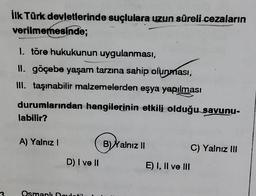 İlk Türk devletlerinde suçlulara uzun süreli cezaların
verilmemesinde;
1. töre hukukunun uygulanması,
II. göçebe yaşam tarzına sahip olunması,
III. taşınabilir malzemelerden eşya yapılması
durumlarından hangilerinin etkili olduğu savunu-
labilir?
A) Yalnız I
D) I ve II
Osmanlı Doulstil
B) Yalnız II
E) I, II ve III
C) Yalnız III