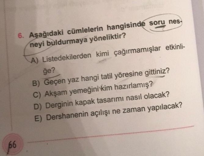 66
6. Aşağıdaki cümlelerin hangisinde soru nes-
neyi buldurmaya yöneliktir?
A) Listedekilerden kimi çağırmamışlar etkinli-
ğe?
B) Geçen yaz hangi tatil yöresine gittiniz?
C) Akşam yemeğini kim hazırlamış?
D) Derginin kapak tasarımı nasıl olacak?
E) Dershan