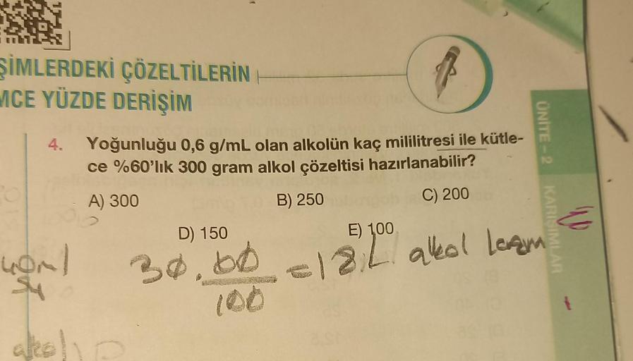 ŞİMLERDEKİ ÇÖZELTİLERİN
MCE YÜZDE DERİŞİM
4.
40ml
Suy
(
Yoğunluğu 0,6 g/mL olan alkolün kaç mililitresi ile kütle-
ce %60'lık 300 gram alkol çözeltisi hazırlanabilir?
A) 300
B) 250
C) 200
alkoho
D) 150
30,00
ÜNİTE-2
KARISIMLAR
E) 100
= 18.2. alkol Levam