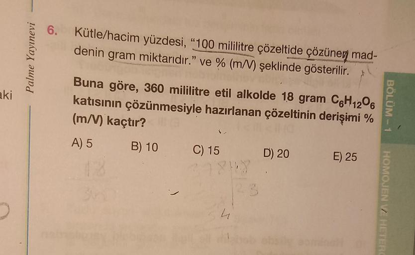 aki
Palme Yayınevi
6. Kütle/hacim yüzdesi, "100 mililitre çözeltide çözünen mad-
denin gram miktarıdır." ve % (m/V) şeklinde gösterilir.
Buna göre, 360 mililitre etil alkolde 18 gram C6H12O6
katısının çözünmesiyle hazırlanan çözeltinin derişimi %
(m/V) kaç