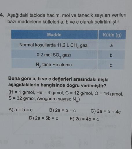 4. Aşağıdaki tabloda hacim, mol ve tanecik sayıları verilen
bazı maddelerin kütleleri a, b ve c olarak belirtilmiştir.
Normal koşullarda 11,2 L CH₁ gazi
0,2 mol SO3 gazı
NA tane He atomu
Madde
Buna göre a, b ve c değerleri arasındaki ilişki
aşağıdakilerin