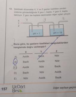 157
12. Şekildeki düzenekte X, Y ve Z gazları belirtilen yerden
sisteme gönderildiğinde X gazı I. kapta, Y gazı II. kapta
takılıyor. Z gazı ise kaplara takılmadan diğer uçtan çıkıyor.
X
y
Z
XY N
A)
B)
C)
D)
E)
Y→
X
Asidik
Buna göre, bu gazların özellikleri aşağıdakilerden
hangisinde doğru verilmiştir?
Y
Bazik
Bazik
Asidik
Bazik
Nötr
pH = 1
UcDört
Bes
|
Asidik
Nötr
Nötr
pH = 13
Asidik
Z
Nötr
Nötr
Bazik
Asidik
Bazik
Diğer sayfaya geçiniz