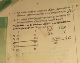 UNITE-2
KARISIMLAR
8.
1. 128 mililitre suda 32 mililitre etil
alkolün çözünmesi ile
hazırlanan çözeltinin hacimce yüzde derişimi kaçtır?
2. 500 mililitre eterde 50 gram nişastanın çözünmesi ile ha-
zırlanan çözeltinin kütlece yüzde derişimi kaçtır?
17
1. ve 2. soruların yanıtları için aşağıdakiler-
den hangisi doğrudur? (deter= 0,7 g/mL)
Yukarıdaki
16x0
32
1
A) 20
B) 20
€) 40
D) 25
E) 20
4959
351
2
25
12,5
25
12,5
40
100
Y
- 20
320
11.