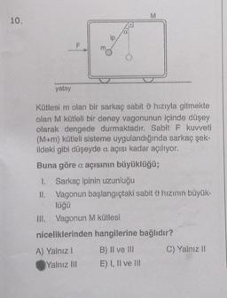 10.
ip
Yalnız III
M
yatay
Kütlesi m olan bir sarkaç sabit 9 hızıyla gitmekte
olan M kütleli bir deney vagonunun içinde düşey
olarak dengede durmaktadır. Sabit F kuvveti
(M+m) kütleli sisteme uygulandığında sarkaç şek-
ildeki gibi düşeyde a açısı kadar açılıyor.
Buna göre a açısının büyüklüğü;
1.
Sarkaç ipinin uzunluğu
II. Vagonun başlangıçtaki sabit hızının büyük-
lüğü
Vagonun M kütlesi
niceliklerinden hangilerine bağlıdır?
A) Yalnız 1
B) II ve III
E) I, II ve ill
C) Yalnız II