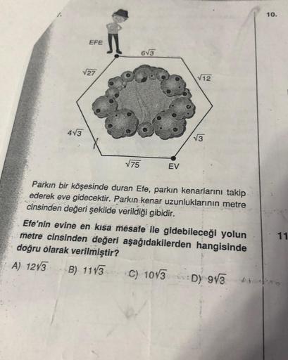 EFE
√27
4√3
√75
6√3
EV
√12
√3
Parkın bir köşesinde duran Efe, parkın kenarlarını takip
ederek eve gidecektir. Parkın kenar uzunluklarının metre
cinsinden değeri şekilde verildiği gibidir.
Efe'nin evine en kısa mesafe ile gidebileceği yolun
metre cinsinden 