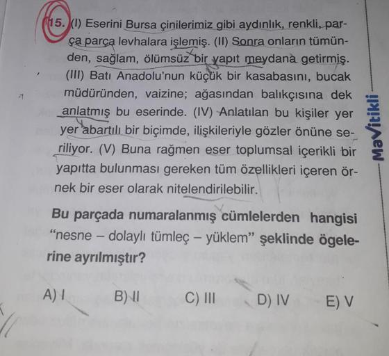 #
(15. (1) Eserini Bursa çinilerimiz gibi aydınlık, renkli, par-
ça parça levhalara işlemiş. (II) Sonra onların tümün-
den, sağlam, ölümsüz bir yapıt meydana getirmiş.
(III) Batı Anadolu'nun küçük bir kasabasını, bucak
müdüründen, vaizine; ağasından balıkç